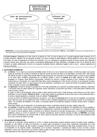  IMPORTANTE: Los únicos puertos españoles que tuvieronla exclusividad de comerciar con suscoloniasfueron: SEVILLA, y luego CADIZ. En tanto que en el Virreinato del Perú, el
único puerto que tuvo dicha exclusividad fue el CALLAO.
El Libre Comercio: Establecida por el Rey Carlos III de Borbón en 1778. Con ello se dispuso que 13 puertos españoles podían comerciar con 22
puertos americanos. Significó el fin del monopolio de Sevilla y de Cádiz. El impacto de estas medidas en América significó la ruina de Lima y del puerto
del Callao, así como el eclipsamiento del Tribunal del Consulado. A su vez, representa el surgimiento comercial de nuevos puertos como Valparaíso,
Caracas, Buenos Aires, entre otros; que vinieron a emanciparse definitivamente del poder absorbente y centralista de Lima. Con el decreto de Libre
Comercio se sellaba definitivamente el triunfo de la burguesía industrialista británica, perfilándose Inglaterra como la nuev a potencia hegemónica de
Europa y del mundo.
2. ACTIVIDADES ECONÓMICAS
2.1. La Minería: Fue la base de la economía mercantilista colonial. Si bien el oro fue el mineral más codiciado, el mineral que obtuvo los may ores
niveles de producción fue la Plata. El yacimiento de plata más grande del mundo fue Potosí, en la actual Bolivia, que entre 1550 y 1630, produjo
590 millones de pesos en plata. El flujo de este metal a Europa produjo toda una revolución en la economía Europea. La mano de obra explotada
en las minas estuvo constituida principalmente por la población indígena a través del sistema de la mita. Además de Potosí destacan:
Huantajaya en Tarapacá, Santa Bárbara (Huancavelica), productora de mercurio o azogue, Laicacota en Puno, Hualgayoc en Cajamarca,
Castrovirreyna en Huancavelica. En el siglo XVIII Potosí decae, siendo desplazada por la mina de Cerro de Pasco, lo que representó una ligera
recuperación del sector minero. La mayor parte de las minas pertenecían a particulares, que a cambio del derecho de explotarlas pagaban a la
corona un impuesto conocido como QUINTO REAL.
2.2. La Agricultura: Durante el coloniaje la propiedad de la Tierra esta caracterizada por la aparición de grandes haciendas o latifundios. Latifundismo
y servidumbre serán los pilares básicos de la agricultura colonial. Adquiriendo una fisonomía cuasi feudal, el indio estará atado al latifundio como
el siervo lo estuvo al feudo.
Su origen no está en las encomiendas, dado que éstas no daban derechos sobre la tierra. Podían formarse a partir de tierras que el Rey cedía a
particulares, lo cual era llamado “Merced de tierra”. A veces algún español se posesionaba de tierras libres (que en teoría pertenecían todas a
la corona) y después legalizaba su propiedad. A esto se le llamaba “Composición”.
La mano de obra en la costa fue proporcionada por los esclavos, en la sierra los yanaconas fueron la mano de obra explotada. Los yanaconas
fueron indios que huían de sus pueblos para eludir el tributo y la mita y trabajaban gratuitamente en las haciendas a cambio de una parcela para
cultivar. Fue el símbolo del feudalismo en los andes. La producción agraria de los latifundios abastecía al reducido mercado interno: ciudades y
centros mineros.
Cabe indicar también que en comparación con el aparato agrario incaico, la agricultura colonial fue de menor calidad y desarrollo.
2.2. La Industria: El desarrollo industrial en la colonia fue incipiente y rudimentaria, carente de tecnificación. Por disposición de la Corona española, a
inicios de la colonización quedó expresamente prohibido el establecimiento y desarrollo de industrias en el nuevo mundo. Es a mediados del siglo
XVI, cuando la Corona española, frente al incremento de la demanda americana de productos manufacturados y a la incapacidad de España de
satisfacerla, autoriza en el Perú el desarrollo de la industria manufacturera, siendo la máxima expresión de éstas, los OBRAJES. Los obrajes
fueron centros manufactureros de producción textil, en menor escala de producción estuvieron los chorrillos. La mano de obra explotada en ellas
fue la india, a través del sistema de la mita.
3. RELACIONES DE PRODUCCIÓN:
En la etapa de la dominación colonial española en el Perú, el sistema socioeconómico presenta elementos propios del sistema feudal, capitalista y
esclavistas. En este sistema, los medios de producción y la riqueza estuvo concentrado en pocas manos, básicamente representada por la raza
dominante blanca en sus esferas más altas (nobleza y burguesía comercial criolla). El enriquecimiento de estas clases parasitarias estuvo a la par con
el envilecimiento de las mayorías sociales, representadas por los excluidos, marginados y expoliados del sistema, es decir, los indios y negros
básicamente; aunque claro está reconocer que hubieron estratos sociales de origen europeo, como los criollos y hasta peninsulares que carecieron de
niveles adecuados de vida y estuvieron aglutinados en el bajo pueblo.
INSTITUCIONES
MONOPÓLICAS
Casa de Contratación
de Sevilla
Tribunal del
Consulado
 Creada en 1503.
 Organismo metropolitano
encargado de fiscalizar y
regular el monopolio comercial
entre España y sus colonias.
 Fue tribunal que resolvía
litigios de índole comercial
Supervisó las flotas y Galeones
 Creada en 1593 por el Virrey García
Hurtado de Mendoza.
 Organismo que agremió a los
comerciantes más ricos de Lima,
conocidos como la “Aristocracia
Comercial Criolla”.
 Financió y organizó la “Armada de
la Mar del Sur” para evitar el
ataque de piratas y corsarios
 Reguló la distribución de productos
en el Virreinato.
 Recaudaba los aranceles, establecía
fletes.
 Dirimía conflictos mercantiles
entre sus agremiados.
 