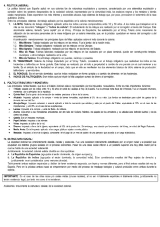 4. POLÍTICA LABORAL:
La política laboral que España aplicó en sus colonias fue de naturaleza explotadora y opresora, caracterizada por una sistemática explotación y
opresión sobre los sectores desposeídos de la sociedad colonial, representado por la comunidad india, los esclavos negros y los mestizos y demás
castas marginadas. Estos soportaron los más infames y execrables abusos, bajo sistemas de trabajo que, por poco, provocaron el exterminio de la raza
autóctona andina.
Entre los principales sistemas de trabajo aplicado por los españoles en la colonia mencionaremos:
1. LA MITA: Sistema de trabajo obligatorio aplicado sobre los indios varones comprendidos entre 18 y 50 años. A los indios que trabajaban en la
mita se les denominó “mitayos” o “indios de cédula”. El reclutamiento de los mitayos era realizado por el corregidor a través del Cacique. Este
abominable sistema, llamado “pena capital” por el Virrey Príncipe de Esquilache, fue establecido por el Virrey Toledo como mecanismo de
utilización de los servicios personales de la masa indígena por un salario miserable, que, en la práctica quedaban en manos del corregidor o del
encomendero.
A continuación mencionaremos los principales tipos de Mitas aplicadas sobre el indio durante la colonia:
1.1. Mita Minera: Trabajo realizado por los mitayos en las minas. Fue la tumba de la nación india.
1.2. Mita Obrajera: Trabajo obligatorio realizado por los mitayos en los Obrajes
1.3. Mita Agraria: Trabajo obligatorio realizado por los mitayos en las tierras del Estado.
1.4. Mita de Plaza: Faenas laborales realizadas por los mitayos en las ciudades por un plazo semanal, puede ser construyendo templos,
municipios u otros trabajos realizados en la urbe.
1.5. Mita de Tambos: Era el trabajo obligatorio en puentes, caminos o posadas.
2. EL YANACONAJE: Sistema de trabajo implantado por el Virrey Toledo, consistente en el trabajo obligatorio que realizaban los indios en las
haciendas o latifundios en forma gratuita. Este trabajo es realizado por el indio a perpetuidad a cambio de una parcela con el cual mantener a su
familia. Es el símbolo de la feudalidad en el campo, dado que en ella se manifiestan los dos elementos básicos de dicho sistema de producción:
latifundismo y servidumbre.
3. EL PONGAJE: Era el servicio doméstico que los indios realizaban en forma gratuita y a cambio de alimentos en las haciendas.
4. INDIOS DE FALTRIQUERA: Eran indios que por eludir la Mita pagaban sumas de dinero al corregidor.
5. POLÍTICA TRIBUTARIA Y MONETARIA:
Las principales rentas fiscales que tuvo el Estado colonial estuvo representado por los impuestos recaudados. Entre los más importantes tenemos:
 Tributo: pagado por los indios entre 18 y 50 años en señal de vasallaje al Rey de España. Fue la principal renta fiscal del Virreinato. Fue un impuesto inhumano,
mantenida aun a principios de la república.
 Quinto Real: Era la quinta de la extracción de metales preciosos a favor de la corona.
 Alcabala: Impuesto aplicado a la compra – venta de bienes inmuebles, equivalente al 5% de su valor. Los fondos se destinaban para cubrir los gastos de la
Armada del mar del Sur.
 Almojarifazgo: Impuesto aduanero o arancel aplicado a toda la mercancía que entraba y salía por el puerto del Callao, equivalente al 10% en el caso de las
importaciones y al 2,5% en el caso de las exportaciones
 Lanzas: Impuesto a la compra – venta de títulos de nobleza.
 Avería: Gravamen a las mercaderías procedentes del otro lado del Océano Atlántico, era pagado por los armadores y se utilizaba para defender puertos y navíos
contra los piratas.
 Gabela: Era un impuesto municipal.
 Papel Sellado: Impuesto a los trámites
 Viñas: Impuesto al cultivo de la vid.
 Diezmo: Impuesto a favor de la Iglesia, equivalente al 10% de la producción. Sin embargo, era cobrado por funcionarios del Virrey, en virtud del Regio Patronato.
 Media Anata: Era el impuesto aplicado a los cargos públicos sujetos a venta pública.
 Mesadas: Impuesto a favor de la Iglesia, consistente en el pago de un mes de salario de una persona que accedía a un cargo eclesiástico.
IV. ESTRUCTURA SOCIAL:
La sociedad colonial fue eminentemente clasista, racista y esclavista. Fue una sociedad notoriamente estratificada por el origen racial y la posición que
ocupaban los distintos grupos sociales en el proceso económico. Pasar de una clase social inferior a un peldaño superior era muy difícil, razón por la
cual se habla de una sociedad estamental.
Jurídicamente la sociedad colonial estaba dividida en dos repúblicas:
A. La República de Españoles (agrupaba al sector dominante, de origen europeo) y,
B. La República de indios (agrupaba al sector dominado, la comunidad india). Eran considerados vasallos del Rey sujetos de derecho y
jurídicamente eran considerados como menores de edad.
Teóricamente ambas estaban separadas y debían de tener existencia separada, con leyes y normas diferentes, pero al final ambas vasallas del rey de
España. Pero en la práctica ambas razas se emparentaron por medio del proceso de mestizaje biológico y cultural producido entre ambas durante la
colonia.
IMPORTANTE: En el caso de las otras razas y/o castas mixtas (cruces raciales), al no ser ni totalmente españoles ni totalmente indios, jurídicamente no
tenían existencia legal, por tanto era como si no existieran.
Analicemos brevemente la estructura clasista de la sociedad colonial.
 