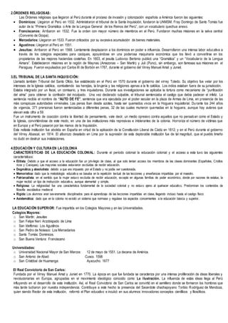 2.ÓRDENES RELIGIOSAS:
Las Órdenes religiosas que llegaron al Perú durante el proceso de invasión y colonización española a América fueron las siguientes:
 Dominicos: Llegaron al Perú en 1532. Administraron el tribunal de la Santa Inquisición, fundaron la UNMSM. Fray Domingo de Santo Tomás fue
autor de la “Primera Gramática o Arte de la Lengua General de los Reinos del Perú”, con un vocabulario quechua anexo.
 Franciscanos: Arribaron en 1532. Fue la orden con mayor número de miembros en el Perú. Fundaron muchas misiones en la selva central
(Convenio de Ocopa).
 Mercedarios: Llegaron en 1533. Fueron criticados por su excesiva acumulación de bienes materiales.
 Agustinos: Llegaron al Perú en 1551.
 Jesuitas: Arribaron al Perú en 1568. Lentamente desplazaron a los dominicos en poder e influencia. Desarrollaron una intensa labor educativa a
través de los colegios especiales para caciques, apoyándose en una poderosa maquinaria económica que los llevó a convertirse en los
propietarios de las mejores haciendas costeñas. En 1603, el jesuita Ludovico Bertonio publicó una “Gramática” y un “Vocabulario de la Lengua
Aimara”. Establecieron misiones en la región de Maynas (Amazonas – San Martín) y Juli (Puno), sin embargo, son famosas sus misiones en el
Paraguay. Fueron expulsados por Carlos III de Borbón en 1767, durante el gobierno del Virrey Manuel Amat y Juniet.
3.EL TRIBUNAL DE LA SANTA INQUISICIÓN:
Llamado también Tribunal del Santo Oficio, fue establecido en el Perú en 1570 durante el gobierno del virrey Toledo. Su objetivo fue velar por los
intereses de la Iglesia católica, combatiendo las herejías, la brujería y las religiones ajenas a la fe católica. Los indios estaban fuera de su jurisdicción.
Estaba integrado por un fiscal, un comisario, y tres inquisidores. Durante sus investigaciones se aplicaba la tortura como mecanismo de “purificación
del alma” para obtener la confesión del inculpado. Una vez declarado culpable, el tribunal sentenciaba el castigo que debía padecer el infeliz. La
sentencia recibía el nombre de “AUTO DE FE”, sentencia que era ejecutada por el poder secular en la plaza de Armas de Lima, en presencia de las
más conspicuas autoridades virreinales. Las penas iban desde azotes, hasta ser quemados vivos en la Hoguera inquisitorial. Durante los 244 años
de vigencia, 371 prersonas fueron sentenciadas a diferentes penas, 32 de las cuales murieron quemadas en la hoguera, aunque hay autores que
elevan esta cifra a 59.
Fue un instrumento de coacción contra la libertad de pensamiento, vale decir, un medio opresivo contra aquellos que no pensaban como el Estado y
la Iglesia, convirtiéndose de este modo, en una de las instituciones más represivas e intolerantes de la colonia. Horroriza el número de víctimas que
en Europa y el Perú pasaron por las manos de la Inquisición.
Esta nefasta institución fue abolida en España en virtud de la aplicación de la Constitución Liberal de Cádiz en 1812; y en el Perú durante el gobierno
del Virrey Abascal, en 1814. El alborozo desatado en Lima por la supresión de esta deplorable institución fue de tal magnitud, que el pueblo limeño
no dudó en destruir sus instalaciones.
4.EDUCACIÓN Y CULTURA EN LA COLONIA
CARACTERÍSTICAS DE LA EDUCACIÓN COLONIAL: Durante el periodo colonial la educación colonial y el acceso a esta tuvo las siguientes
características:
 Elitista: Debido a que el acceso a la educación fue un privilegio de clase, al que solo tenían acceso los miembros de las clases dominantes (Españoles, Criollos
ricos y Caciques). Las mayorías sociales estuvieron excluidas de recibir educación.
 Dogmática y absolutista: debido a que era impuesto por el Estado y no podía ser cuestionada.
 Memorística: dado que la metodología educativa se basaba en la repetición textual de las lecciones y enseñanzas impartidas por el maestro.
 Patriarcalista: en el sentido que la mujer estuvo excluida de recibir educación, excepto en algunas familias de poder económico, donde por razones de estatus, la
mujer recibió un tipo de instrucción educativa, aunque elemental y simple.
 Religiosa: La religiosidad fue una característica fundamental de la sociedad colonial y no estuvo ajeno al quehacer educativo. Predominan los contenidos de
filosofía escolástica medieval
 Rígida: Los alumnos eran severamente disciplinados para el aprendizaje de las lecciones impartidas en clase, llegando incluso hasta el castigo físico
 Asistemática: dado que en la colonia no existió un sistema que normase y regulase los aspectos concernientes a la educación básica y superior.
LA EDUCACIÓN SUPERIOR: Fue impartida en los Colegios Mayores y en las Universidades.
Colegios Mayores:
o San Martín: Jesuitas
o San Felipe Neri: Arzobispado de Lima
o San Idelfonso: Los Agustinos
o San Pedro de Nolasco: Los Mercedarios
o Santo Tomás: Dominicos.
o San Buena Ventura: Franciscano
Universidades:
o Universidad Nacional Mayor de San Marcos: 12 de mayo de 1551. La decana de América.
o San Antonio de Abad: Cusco. 1598
o San Cristóbal de Huamanga: Ayacucho. 1677
El Real Convictorio de San Carlos:
Fundada por el Virrey Manuel Amat y Juniet en 1770. La época en que fue fundada se caracteriza por una intensa proliferación de ideas liberales y
revolucionarias en Europa, agrupadas en el movimiento ideológico conocido como La Ilustración. La influencia de estas ideas llega al Perú
influyendo en el desarrollo de esta institución. Así, el Real Convictorio de San Carlos se convirtió en el semillero donde se formaron los hombres que
más tarde lucharon por nuestra independencia. Contribuye a este hecho la presencia del Sacerdote chachapoyano Toribio Rodríguez de Mendoza,
quien siendo Rector de esta institución, reformó el Plan educativo e inculcó en sus alumnos innovadores conceptos científicos y filosóficos.
 