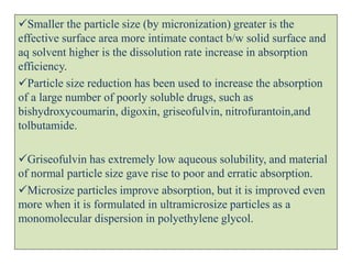 Smaller the particle size (by micronization) greater is the
effective surface area more intimate contact b/w solid surface and
aq solvent higher is the dissolution rate increase in absorption
efficiency.
Particle size reduction has been used to increase the absorption
of a large number of poorly soluble drugs, such as
bishydroxycoumarin, digoxin, griseofulvin, nitrofurantoin,and
tolbutamide.
Griseofulvin has extremely low aqueous solubility, and material
of normal particle size gave rise to poor and erratic absorption.
Microsize particles improve absorption, but it is improved even
more when it is formulated in ultramicrosize particles as a
monomolecular dispersion in polyethylene glycol.
 