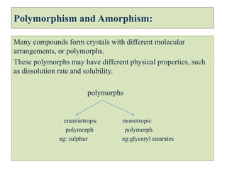 Polymorphism and Amorphism:
Many compounds form crystals with different molecular
arrangements, or polymorphs.
These polymorphs may have different physical properties, such
as dissolution rate and solubility.
polymorphs
enantiotropic monotropic
polymorph polymorph
eg: sulphur eg:glyceryl stearates
 
