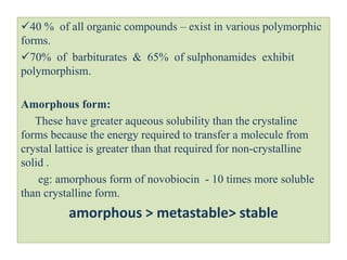 40 % of all organic compounds – exist in various polymorphic
forms.
70% of barbiturates & 65% of sulphonamides exhibit
polymorphism.
Amorphous form:
These have greater aqueous solubility than the crystaline
forms because the energy required to transfer a molecule from
crystal lattice is greater than that required for non-crystalline
solid .
eg: amorphous form of novobiocin - 10 times more soluble
than crystalline form.
amorphous > metastable> stable
 