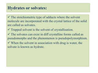 Hydrates or solvates:
 The stoichiometric type of adducts where the solvent
molecule are incorporated with the crystal lattice of the solid
are called as solvates.
 Trapped solvent is the solvent of crystallisation.
 The solvates can exist in diff crystalline forms called as
pseudomorphs and the phenomenon is pseudopolymorphism.
 When the solvent in association with drug is water, the
solvate is known as hydrate.
 