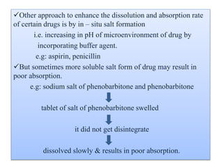 Other approach to enhance the dissolution and absorption rate
of certain drugs is by in – situ salt formation
i.e. increasing in pH of microenvironment of drug by
incorporating buffer agent.
e.g: aspirin, penicillin
But sometimes more soluble salt form of drug may result in
poor absorption.
e.g: sodium salt of phenobarbitone and phenobarbitone
tablet of salt of phenobarbitone swelled
it did not get disintegrate
dissolved slowly & results in poor absorption.
 