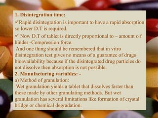 1. Disintegration time:
Rapid disintegration is important to have a rapid absorption
so lower D.T is required.
 Now D.T of tablet is directly proportional to – amount o f
binder -Compression force.
And one thing should be remembered that in vitro
disintegration test gives no means of a guarantee of drugs
bioavailability because if the disintegrated drug particles do
not dissolve then absorption is not possible.
2. Manufacturing variables: -
a) Method of granulation:
Wet granulation yields a tablet that dissolves faster than
those made by other granulating methods. But wet
granulation has several limitations like formation of crystal
bridge or chemical degradation.
 