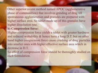 Other superior recent method named APOC (agglomerative
phase of communition) that involves grinding of drug till
spontaneous agglomeration and granules are prepared with
higher surface area. So tablet made up of this granules have
higher dissolution rate.
b) Compression force:
Higher compression force yields a tablet with greater hardness
and reduced wettability & hence have a long D.T. but on other
hand higher compression force cause crushing of drug particles
into smaller ones with higher effective surface area which in
decrease in D.T.
So effect of compression force should be thoroughly studied on
each formulation.
 