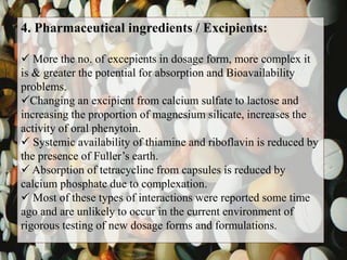 4. Pharmaceutical ingredients / Excipients:
 More the no. of excepients in dosage form, more complex it
is & greater the potential for absorption and Bioavailability
problems.
Changing an excipient from calcium sulfate to lactose and
increasing the proportion of magnesium silicate, increases the
activity of oral phenytoin.
 Systemic availability of thiamine and riboflavin is reduced by
the presence of Fuller’s earth.
 Absorption of tetracycline from capsules is reduced by
calcium phosphate due to complexation.
 Most of these types of interactions were reported some time
ago and are unlikely to occur in the current environment of
rigorous testing of new dosage forms and formulations.
 