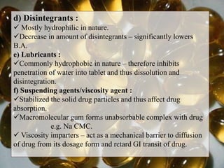 d) Disintegrants :
 Mostly hydrophilic in nature.
Decrease in amount of disintegrants – significantly lowers
B.A.
e) Lubricants :
Commonly hydrophobic in nature – therefore inhibits
penetration of water into tablet and thus dissolution and
disintegration.
f) Suspending agents/viscosity agent :
Stabilized the solid drug particles and thus affect drug
absorption.
Macromolecular gum forms unabsorbable complex with drug
e.g. Na CMC.
 Viscosity imparters – act as a mechanical barrier to diffusion
of drug from its dosage form and retard GI transit of drug.
 