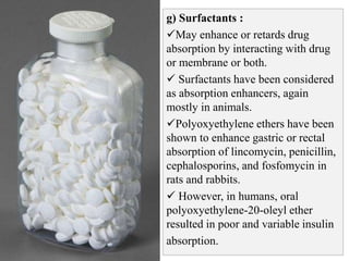 g) Surfactants :
May enhance or retards drug
absorption by interacting with drug
or membrane or both.
 Surfactants have been considered
as absorption enhancers, again
mostly in animals.
Polyoxyethylene ethers have been
shown to enhance gastric or rectal
absorption of lincomycin, penicillin,
cephalosporins, and fosfomycin in
rats and rabbits.
 However, in humans, oral
polyoxyethylene-20-oleyl ether
resulted in poor and variable insulin
absorption.
 