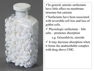 In general, unionic surfactants
have little effect on membrane
structure but cationic
Surfactants have been associated
with reversible cell loss and loss of
goblet cells.
 Physiologic surfactants – bile
salts – promotes absorption
e.g. Griseofulvin, steroids
 It may decrease absorption when
it forms the unabsorbable complex
with drug above CMC.
 
