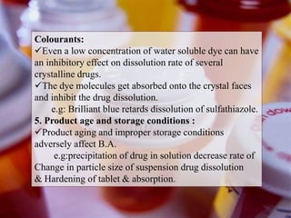 Colourants:
Even a low concentration of water soluble dye can have
an inhibitory effect on dissolution rate of several
crystalline drugs.
The dye molecules get absorbed onto the crystal faces
and inhibit the drug dissolution.
e.g: Brilliant blue retards dissolution of sulfathiazole.
5. Product age and storage conditions :
Product aging and improper storage conditions
adversely affect B.A.
e.g:precipitation of drug in solution decrease rate of
Change in particle size of suspension drug dissolution
& Hardening of tablet & absorption.
 