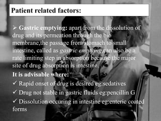 Patient related factors:
 Gastric emptying: apart from the dissolution of
drug and its permeation through the bio
membrane,the passage from stomach to small
intestine, called as gastric emptying,can also be a
rate limiting step in absorption because the major
site of drug absorption is intestine.
It is advisable where:
 Rapid onset of drug is desired eg:sedatives
 Drug not stable in gastric fluids eg:pencillin G
 Dissolution occuring in intestine eg:enteric coated
forms
 