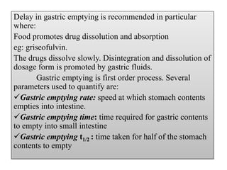 Delay in gastric emptying is recommended in particular
where:
Food promotes drug dissolution and absorption
eg: griseofulvin.
The drugs dissolve slowly. Disintegration and dissolution of
dosage form is promoted by gastric fluids.
Gastric emptying is first order process. Several
parameters used to quantify are:
Gastric emptying rate: speed at which stomach contents
empties into intestine.
Gastric emptying time: time required for gastric contents
to empty into small intestine
Gastric emptying t1/2 : time taken for half of the stomach
contents to empty
 