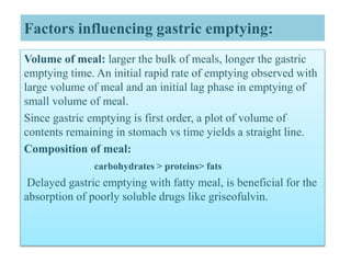 Factors influencing gastric emptying:
Volume of meal: larger the bulk of meals, longer the gastric
emptying time. An initial rapid rate of emptying observed with
large volume of meal and an initial lag phase in emptying of
small volume of meal.
Since gastric emptying is first order, a plot of volume of
contents remaining in stomach vs time yields a straight line.
Composition of meal:
carbohydrates > proteins> fats
Delayed gastric emptying with fatty meal, is beneficial for the
absorption of poorly soluble drugs like griseofulvin.
 