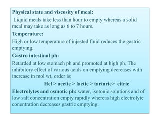 Physical state and viscosity of meal:
Liquid meals take less than hour to empty whereas a solid
meal may take as long as 6 to 7 hours.
Temperature:
High or low temperature of injested fluid reduces the gastric
emptying.
Gastro intestinal ph:
Retarded at low stomach ph and promoted at high ph. The
inhibitory effect of various acids on emptying decreases with
increase in mol wt, order is:
Hcl > acetic > lactic > tartaric> citric
Electrolytes and osmotic ph: water, isotonic solutions and of
low salt concentration empty rapidly whereas high electrolyte
conentration decreases gastric emptying.
 