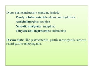 Drugs that retard gastric emptying include
Poorly soluble antacids: aluminium hydroxide
Anticholinergics: atropine
Narcotic analgesics: morphine
Tricyclic anti depressents: imipramine
Disease state: like gastroenteritis, gastric ulcer, pyloric stenosis
retard gastric emptying rate.
 