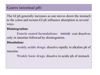 Gastro intestinal pH:
The GI ph generally increases as one moves down the stomach
to the colon and rectum.GI ph influence absorption in several
ways.
Disintegration:
Enteric coated formulations: coat dissolves
only in intestine followed by disintegration.
Dissolution:
weakly acidic drugs: dissolve rapidly in alkaline ph of
intestine
Weakly basic drugs: dissolve in acidic ph of stomach
 