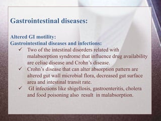 Gastrointestinal diseases:
Altered GI motility:
Gastrointestinal diseases and infections:
 Two of the intestinal disorders related with
malabsorption syndrome that influence drug availability
are celiac disease and Crohn’s disease.
 Crohn’s disease that can alter absorption pattern are
altered gut wall microbial flora, decreased gut surface
area and intestinal transit rate.
 GI infections like shigellosis, gastroenteritis, cholera
and food poisoning also result in malabsorption.
 