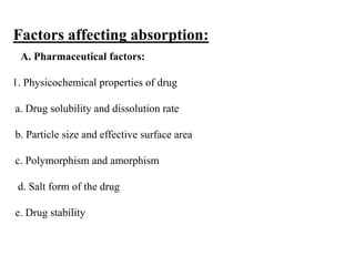 Factors affecting absorption:
A. Pharmaceutical factors:
1. Physicochemical properties of drug
a. Drug solubility and dissolution rate
b. Particle size and effective surface area
c. Polymorphism and amorphism
d. Salt form of the drug
e. Drug stability
 