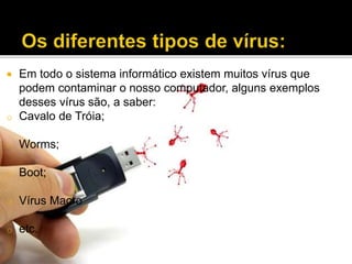 o

Em todo o sistema informático existem muitos vírus que
podem contaminar o nosso computador, alguns exemplos
desses vírus são, a saber:
Cavalo de Tróia;

o

Worms;

o

Boot;

o

Vírus Macro

o

etc.



 
