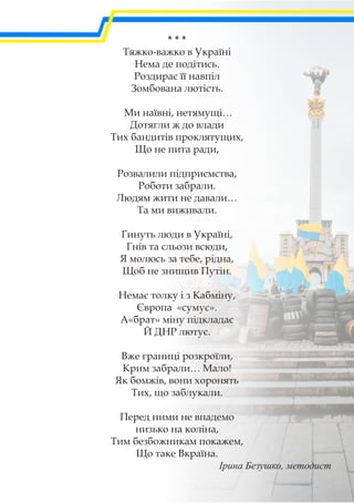 * * *
Тяжко-важко в Україні
Нема де подітись.
Роздирає її навпіл
Зомбована лютість.
Ми наївні, нетямущі…
Дотягли ж до влади
Тих бандитів проклятущих,
Що не пита ради,
Розвалили підприємства,
Роботи забрали.
Людям жити не давали…
Та ми виживали.
Гинуть люди в Україні,
Гнів та сльози всюди,
Я молюсь за тебе, рідна,
Щоб не знищив Путін.
Немає толку і з Кабміну,
Європа «сумує».
А«брат» міну підкладає
Й ДНР лютує.
Вже границі розкроїли,
Крим забрали… Мало!
Як бомжів, вони хоронять
Тих, що заблукали.
Перед ними не впадемо
низько на коліна,
Тим безбожникам покажем,
Що таке Вкраїна.
Ірина Безушко, методист
 