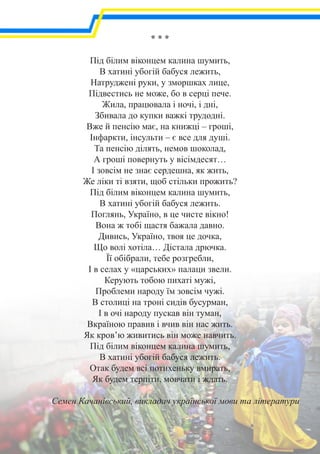 * * *
Під білим віконцем калина шумить,
В хатині убогій бабуся лежить,
Натруджені руки, у зморшках лице,
Підвестись не може, бо в серці пече.
Жила, працювала і ночі, і дні,
Збивала до купки важкі трудодні.
Вже й пенсію має, на книжці – гроші,
Інфаркти, інсульти – є все для душі.
Та пенсію ділять, немов шоколад,
А гроші повернуть у вісімдесят…
І зовсім не знає сердешна, як жить,
Же ліки ті взяти, щоб стільки прожить?
Під білим віконцем калина шумить,
В хатині убогій бабуся лежить.
Поглянь, Україно, в це чисте вікно!
Вона ж тобі щастя бажала давно.
Дивись, Україно, твоя це дочка,
Що волі хотіла… Дістала дрючка.
Її обібрали, тебе розгребли,
І в селах у «царських» палаци звели.
Керують тобою пихаті мужі,
Проблеми народу їм зовсім чужі.
В столиці на троні сидів бусурман,
І в очі народу пускав він туман,
Вкраїною правив і вчив він нас жить.
Як кров’ю живитись він може навчить.
Під білим віконцем калина шумить,
В хатині убогій бабуся лежить.
Отак будем всі потихеньку вмирать,
Як будем терпіти, мовчати і ждать.
Семен Качанівський, викладач української мови та літератури
 