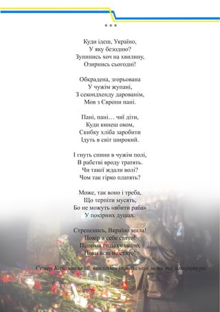 * * *
Куди ідеш, Україно,
У яку безодню?
Зупинись хоч на хвилину,
Озирнись сьогодні!
Обкрадена, згорьована
У чужім жупані,
З секондхенду дарованім,
Мов з Європи пані.
Пані, пані… чиї діти,
Куди кинеш оком,
Скибку хліба заробити
Ідуть в світ широкий.
І гнуть спини в чужім полі,
В рабстві вроду тратять.
Чи такої ждали волі?
Чом так гірко платять?
Може, так воно і треба,
Що терпіти мусять,
Бо не можуть «вбити раба»
У покірних душах.
Стрепенись, Вкраїно мила!
Повір в себе свято!
Підніми голівку сміло,
Поки всю не стято!
Семен Качанівський, викладач української мови та літератури
 