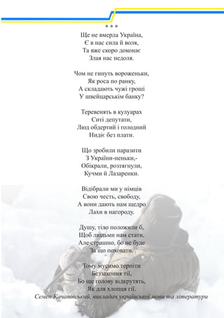 * * *
Ще не вмерла Україна,
Є в нас сила й воля,
Та вже скоро доконає
Злая нас недоля.
Чом не гинуть вороженьки,
Як роса по ранку,
А складають чужі гроші
У швейцарськім банку?
Теревенять в кулуарах
Ситі депутати,
Люд обдертий і голодний
Нидіє без плати.
Що зробили паразити
З України-неньки,-
Обікрали, розтягнули,
Кучми й Лазаренки.
Відібрали ми у німців
Свою честь, свободу,
А вони дають нам щедро
Лахи в нагороду.
Душу, тіло положили б,
Щоб людьми нам стати,
Але страшно, бо не буде
За що поховати.
Тому мусимо терпіти
Беззаконня тії,
Бо ще голову відкрутять,
Як для хлопця гії.
Семен Качанівський, викладач української мови та літератури
 