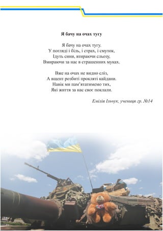 Я бачу на очах тугу
Я бачу на очах тугу.
У погляді і біль, і страх, і смуток,
Ідуть сини, втираючи сльозу,
Вмираючи за нас в страшенних муках.
Вже на очах не видно сліз,
А вщент розбиті прокляті кайдани.
Навік ми пам’ятатимемо тих,
Які життя за нас своє поклали.
Емілія Ільчук, учениця гр. №14
 