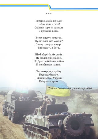 * * *
Україно, люба ненько!
Наймиліша в світі!
Скільки горя ти зазнала
У кровавій битві.
Знову наступ ворогів..
Ну скільки вже можна?
Знову плачуть матері
І прохають в Бога,
Щоб зберіг їхніх синів
Не віддав тій «Раші»,
Не було щоб більш війни
Й не вбивали наших.
За свою рідну країну
Господа благаю.
Зійшли Боже, Україні
Квітучого краю.
Петрик Валентина, учениця гр. №16
 