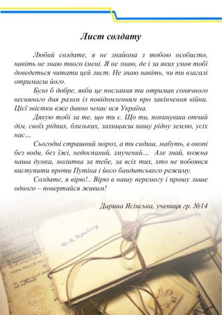 Лист солдату
	
	 Любий солдате, я не знайома з тобою особисто,
навіть не знаю твого імені. Я не знаю, де і за яких умов тобі
доведеться читати цей лист. Не знаю навіть, чи ти взагалі
отримаєш його.
	 Було б добре, якби це послання ти отримав сонячного
весняного дня разом із повідомленням про закінчення війни.
Цієї звістки вже давно чекає вся Україна.
	 Дякую тобі за те, що ти є. Що ти, покинувши отчий
дім, своїх рідних, близьких, захищаєш нашу рідну землю, усіх
нас…
	 Сьогодні страшний мороз, а ти сидиш, мабуть, в окопі
без води, без їжі, недоспаний, змучений… Але знай, кожна
наша думка, молитва за тебе, за всіх тих, хто не побоявся
виступити проти Путіна і його бандитського режиму.
	 Солдате, я вірю!.. Вірю в нашу перемогу і прошу лише
одного – повертайся живим!
Дарина Ясінська, учениця гр. №14
 
