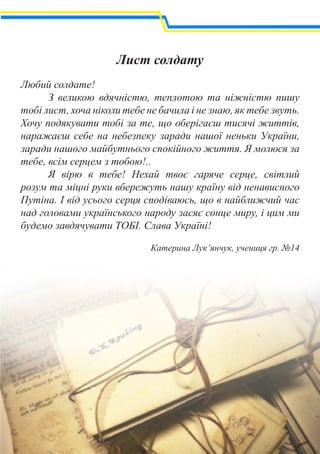 Лист солдату
Любий солдате!
	 З великою вдячністю, теплотою та ніжністю пишу
тобі лист, хоча ніколи тебе не бачила і не знаю, як тебе звуть.
Хочу подякувати тобі за те, що оберігаєш тисячі життів,
наражаєш себе на небезпеку заради нашої неньки України,
заради нашого майбутнього спокійного життя. Я молюся за
тебе, всім серцем з тобою!..
	 Я вірю в тебе! Нехай твоє гаряче серце, світлий
розум та міцні руки вбережуть нашу країну від ненависного
Путіна. І від усього серця сподіваюсь, що в найближчий час
над головами українського народу засяє сонце миру, і цим ми
будемо завдячувати ТОБІ. Слава Україні!
Катерина Лук’янчук, учениця гр. №14
 