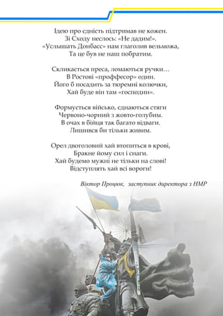 Ідею про єдність підтримав не кожен.
Зі Сходу неслось: «Не дадим!».
«Услышать Донбасс» нам глаголив вельможа,
Та це був не наш побратим.
Скликається преса, ломаються ручки…
В Ростові «проффесор» один.
Його б посадить за тюремні колючки,
Хай буде він там «господин».
Формується військо, єднаються стяги
Червоно-чорний з жовто-голубим.
В очах в бійця так багато відваги.
Лишився би тільки живим.
Орел двоголовий хай втопиться в крові,
Бракне йому сил і снаги.
Хай будемо мужні не тільки на слові!
Відступлять хай всі вороги!
Віктор Процюк, заступник директора з НМР
 