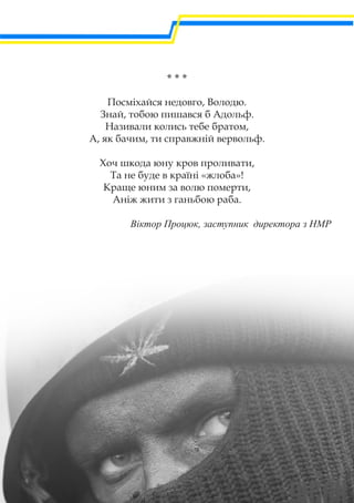 * * *
Посміхайся недовго, Володю.
Знай, тобою пишався б Адольф.
Називали колись тебе братом,
А, як бачим, ти справжній вервольф.
Хоч шкода юну кров проливати,
Та не буде в країні «жлоба»!
Краще юним за волю померти,
Аніж жити з ганьбою раба.
Віктор Процюк, заступник директора з НМР
 