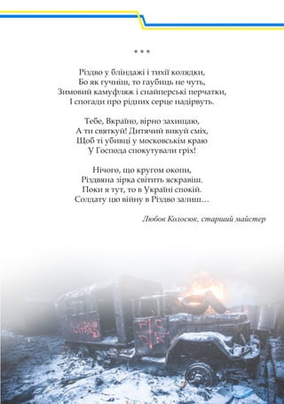 * * *
Різдво у бліндажі і тихії колядки,
Бо як гучніш, то гаубиць не чуть,
Зимовий камуфляж і снайперські перчатки,
І спогади про рідних серце надірвуть.
Тебе, Вкраїно, вірно захищаю,
А ти святкуй! Дитячий викуй сміх,
Щоб ті убивці у московськім краю
У Господа спокутували гріх!
Нічого, що кругом окопи,
Різдвяна зірка світить яскравіш.
Поки я тут, то в Україні спокій.
Солдату цю війну в Різдво залиш…
Любов Колосюк, старший майстер
 