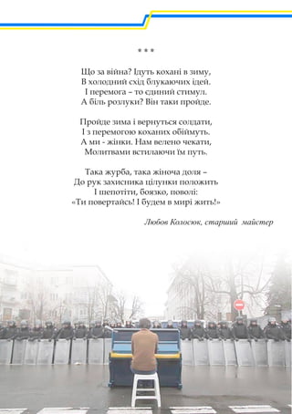 * * *
Що за війна? Ідуть кохані в зиму,
В холодний схід блукаючих ідей.
І перемога – то єдиний стимул.
А біль розлуки? Він таки пройде.
Пройде зима і вернуться солдати,
І з перемогою коханих обіймуть.
А ми - жінки. Нам велено чекати,
Молитвами встилаючи їм путь.
Така журба, така жіноча доля –
До рук захисника цілунки положить
І шепотіти, боязко, поволі:
«Ти повертайсь! І будем в мирі жить!»
Любов Колосюк, старший майстер
 