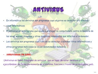 •

En informática los antivirus son programas cuyo objetivo es detectar y/o eliminar
virus informáticos.

•

El antivirus es un programa que ayuda a proteger su computadora contra la mayoría de
los virus, worms, troyanos y otros invasores indeseados que infectan el ordenador.

•

Los antivirus son programas cuya función es detectar y eliminar Virus informáticos y
otros programas maliciosos (a veces denominados malware).

-

ANTIVIRUS ON LINE.

(Antivirus en línea). Programa de antivirus que en lugar de estar instalado y
ejecutándose de forma permanente en el sistema, funciona a través de un navegador web.

 