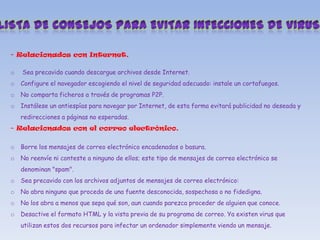 - Relacionados con Internet.
o

Sea precavido cuando descargue archivos desde Internet.

o

Configure el navegador escogiendo el nivel de seguridad adecuado: instale un cortafuegos.

o

No comparta ficheros a través de programas P2P.

o

Instálese un antiespías para navegar por Internet, de esta forma evitará publicidad no deseada y
redirecciones a páginas no esperadas.

- Relacionados con el correo electrónico.
o

Borre los mensajes de correo electrónico encadenados o basura.

o

No reenvíe ni conteste a ninguno de ellos; este tipo de mensajes de correo electrónico se
denominan "spam".

o

Sea precavido con los archivos adjuntos de mensajes de correo electrónico:

o

No abra ninguno que proceda de una fuente desconocida, sospechosa o no fidedigna.

o

No los abra a menos que sepa qué son, aun cuando parezca proceder de alguien que conoce.

o

Desactive el formato HTML y la vista previa de su programa de correo. Ya existen virus que
utilizan estos dos recursos para infectar un ordenador simplemente viendo un mensaje.

 