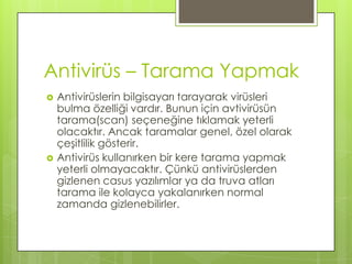 Antivirüs – Tarama YapmakAntivirüslerin bilgisayarı tarayarak virüsleri bulma özelliği vardır. Bunun için avtivirüsün tarama(scan) seçeneğine tıklamak yeterli olacaktır. Ancak taramalar genel, özel olarak çeşitlilik gösterir. Antivirüs kullanırken bir kere tarama yapmak yeterli olmayacaktır. Çünkü antivirüslerden gizlenen casus yazılımlar ya da truva atları tarama ile kolayca yakalanırken normal zamanda gizlenebilirler.