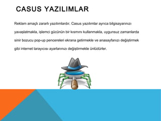 CASUS YAZILIMLAR
Reklam amaçlı zararlı yazılımlardır. Casus yazılımlar ayrıca bilgisayarınızı
yavaşlatmakla, işlemci gücünün bir kısmını kullanmakla, uygunsuz zamanlarda
sinir bozucu pop-up pencereleri ekrana getirmekle ve anasayfanızı değiştirmek
gibi internet tarayıcısı ayarlarınızı değiştirmekle ünlüdürler.
 