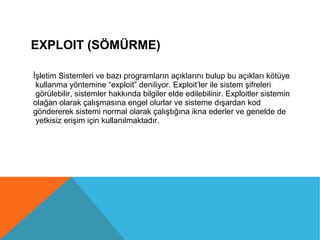 EXPLOIT (SÖMÜRME)
İşletim Sistemleri ve bazı programların açıklarını bulup bu açıkları kötüye
kullanma yöntemine “exploit” deniliyor. Exploit’ler ile sistem şifreleri
görülebilir, sistemler hakkında bilgiler elde edilebilinir. Exploitler sistemin
olağan olarak çalışmasına engel olurlar ve sisteme dışardan kod
göndererek sistemi normal olarak çalıştığına ikna ederler ve genelde de
yetkisiz erişim için kullanılmaktadır.
 