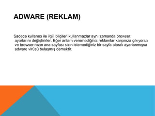 ADWARE (REKLAM)
Sadece kullanıcı ile ilgili bilgileri kullanmazlar aynı zamanda browser
ayarlarını değiştirirler. Eğer anlam veremediğiniz reklamlar karşınıza çıkıyorsa
ve browserınızın ana sayfası sizin istemediğiniz bir sayfa olarak ayarlanmışsa
adware virüsü bulaşmış demektir.
 