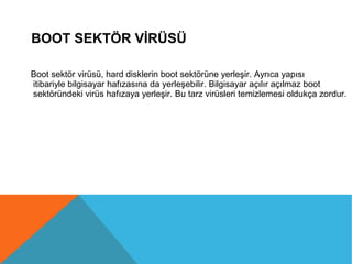 BOOT SEKTÖR VİRÜSÜ
Boot sektör virüsü, hard disklerin boot sektörüne yerleşir. Ayrıca yapısı
itibariyle bilgisayar hafızasına da yerleşebilir. Bilgisayar açılır açılmaz boot
sektöründeki virüs hafızaya yerleşir. Bu tarz virüsleri temizlemesi oldukça zordur.
 