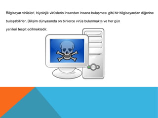 Bilgisayar virüsleri, biyolojik virüslerin insandan insana bulaşması gibi bir bilgisayardan diğerine
bulaşabilirler. Bilişim dünyasında on binlerce virüs bulunmakta ve her gün
yenileri tespit edilmektedir.
 
 