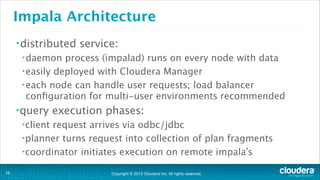 Copyright © 2013 Cloudera Inc. All rights reserved.
Impala Architecture
•distributed service:
•daemon process (impalad) runs on every node with data
•easily deployed with Cloudera Manager
•each node can handle user requests; load balancer
conﬁguration for multi-user environments recommended
•query execution phases:
•client request arrives via odbc/jdbc
•planner turns request into collection of plan fragments
•coordinator initiates execution on remote impala’s
!16
 