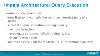 Copyright © 2013 Cloudera Inc. All rights reserved.
Impala Architecture: Query Execution
•runtime code generation:
•uses llvm to jit-compile the runtime-intensive parts of a
query
•effect the same as custom-coding a query:
•remove branches
•propagate constants, offsets, pointers, etc.
•inline function calls
•optimized execution for modern CPUs (instruction pipelines)
!22
 