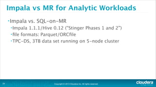 Copyright © 2013 Cloudera Inc. All rights reserved.
Impala vs MR for Analytic Workloads
•Impala vs. SQL-on-MR
•Impala 1.1.1/Hive 0.12 (“Stinger Phases 1 and 2”)
•ﬁle formats: Parquet/ORCﬁle
•TPC-DS, 3TB data set running on 5-node cluster
!24
 