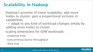 Copyright © 2013 Cloudera Inc. All rights reserved.
Scalability in Hadoop
•Hadoop’s promise of linear scalability: add more
nodes to cluster, gain a proportional increase in
capabilities 
-> adapt to any kind of workload changes simply by
adding more nodes to cluster
•scaling dimensions for EDW workloads:
•response time
•concurrency/query throughput
•data size
!30
 