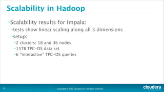 Copyright © 2013 Cloudera Inc. All rights reserved.
Scalability in Hadoop
•Scalability results for Impala:
•tests show linear scaling along all 3 dimensions
•setup:
•2 clusters: 18 and 36 nodes
•15TB TPC-DS data set
•6 “interactive” TPC-DS queries
!31
 