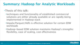 Copyright © 2013 Cloudera Inc. All rights reserved.
Summary: Hadoop for Analytic Workloads
•Thesis of this talk:
•techniques and functionality of established commercial
solutions are either already available or are rapidly being
implemented in Hadoop stack
•Impala/Parquet/Hdfs is effective solution for certain EDW
workloads
•Hadoop-based EDW solution maintains Hadoop’s strengths:
ﬂexibility, ease of scaling, cost effectiveness
!35
 